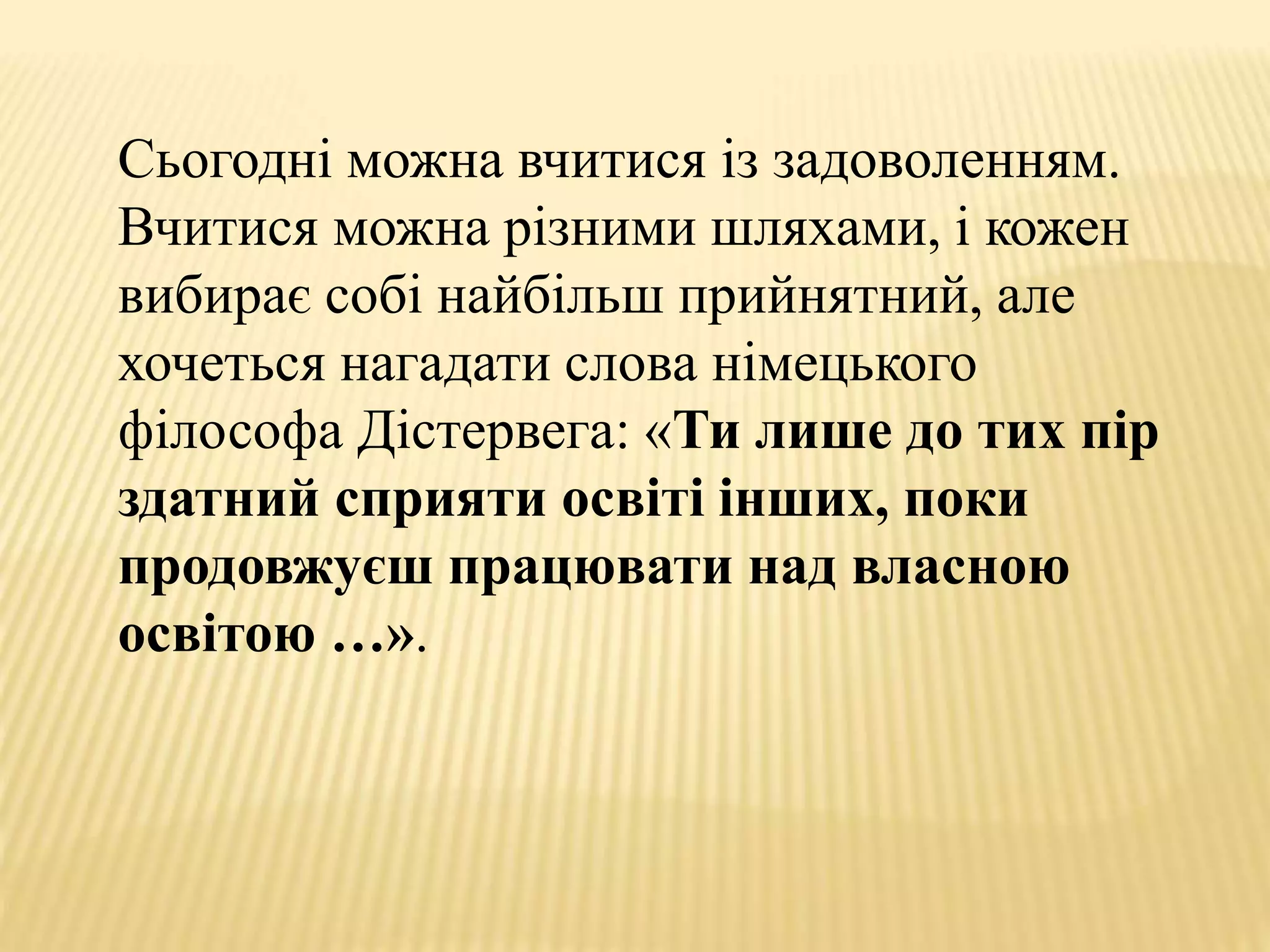 Сьогодні можна вчитися із задоволенням.
Вчитися можна різними шляхами, і кожен
вибирає собі найбільш прийнятний, але
хочеться нагадати слова німецького
філософа Дістервега: «Ти лише до тих пір
здатний сприяти освіті інших, поки
продовжуєш працювати над власною
освітою …».
 