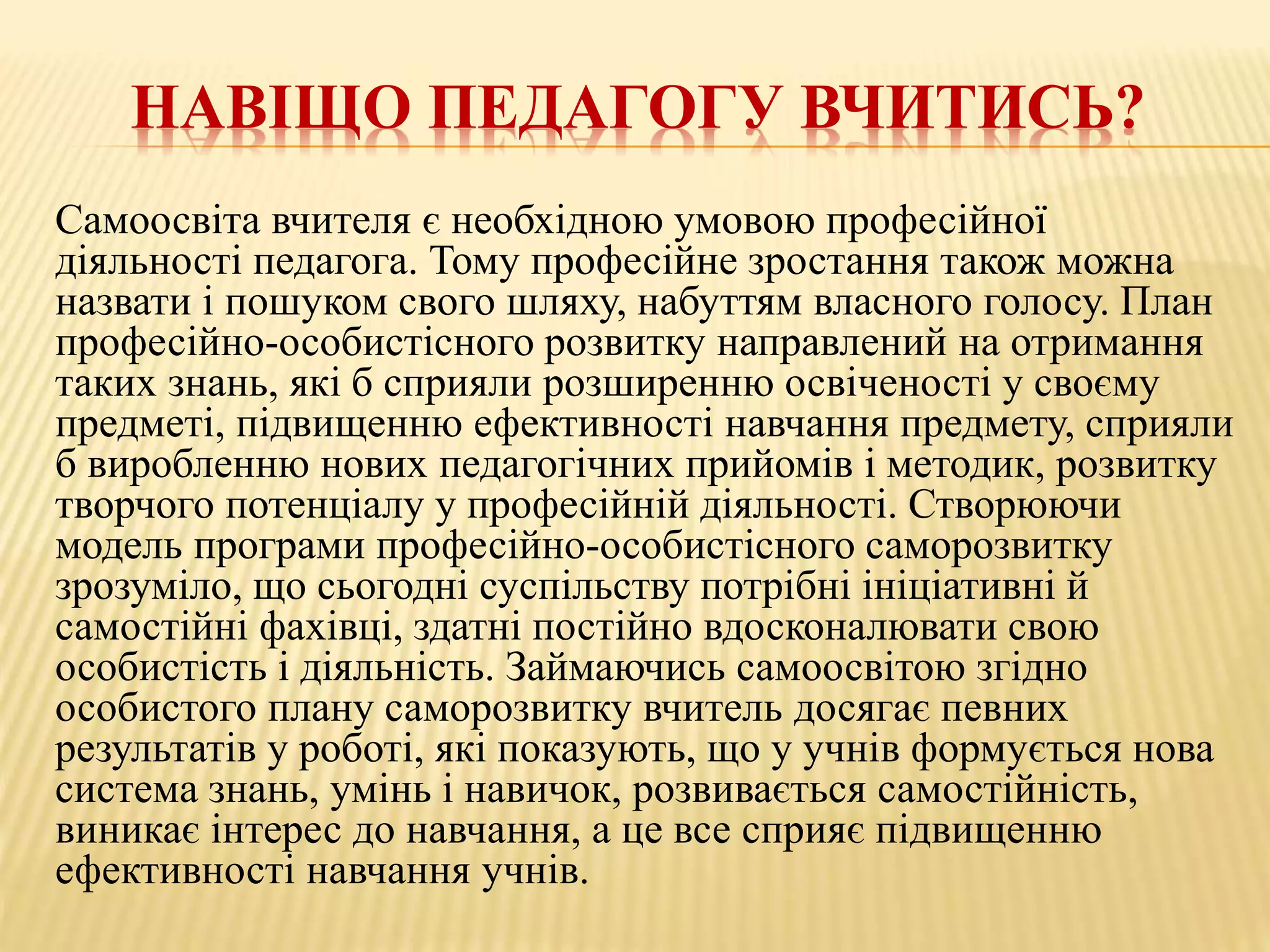 НАВІЩО ПЕДАГОГУ ВЧИТИСЬ?
Самоосвіта вчителя є необхідною умовою професійної
діяльності педагога. Тому професійне зростання також можна
назвати і пошуком свого шляху, набуттям власного голосу. План
професійно-особистісного розвитку направлений на отримання
таких знань, які б сприяли розширенню освіченості у своєму
предметі, підвищенню ефективності навчання предмету, сприяли
б виробленню нових педагогічних прийомів і методик, розвитку
творчого потенціалу у професійній діяльності. Створюючи
модель програми професійно-особистісного саморозвитку
зрозуміло, що сьогодні суспільству потрібні ініціативні й
самостійні фахівці, здатні постійно вдосконалювати свою
особистість і діяльність. Займаючись самоосвітою згідно
особистого плану саморозвитку вчитель досягає певних
результатів у роботі, які показують, що у учнів формується нова
система знань, умінь і навичок, розвивається самостійність,
виникає інтерес до навчання, а це все сприяє підвищенню
ефективності навчання учнів.
 