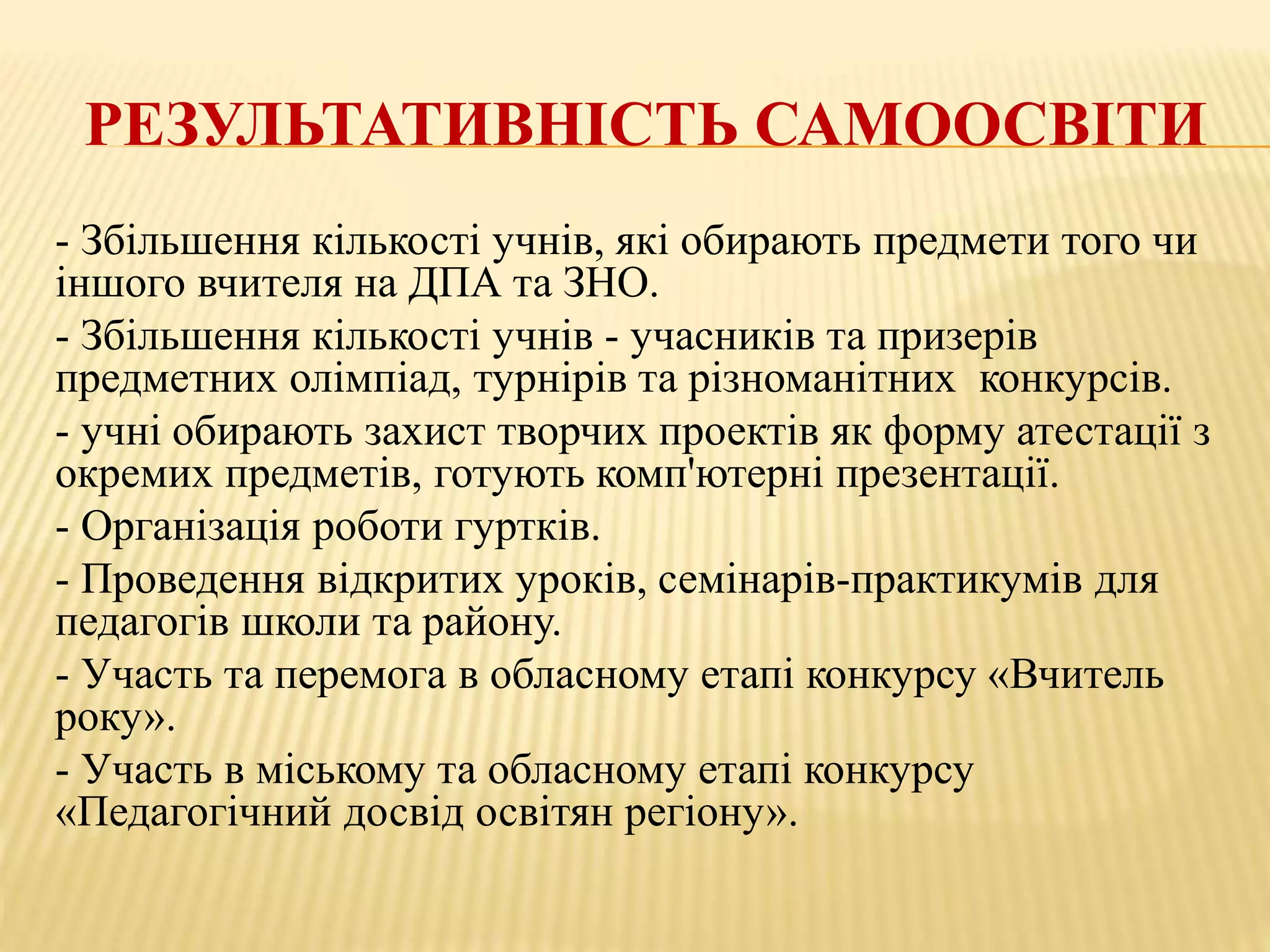 РЕЗУЛЬТАТИВНІСТЬ САМООСВІТИ
- Збільшення кількості учнів, які обирають предмети того чи
іншого вчителя на ДПА та ЗНО.
- Збільшення кількості учнів - учасників та призерів
предметних олімпіад, турнірів та різноманітних конкурсів.
- учні обирають захист творчих проектів як форму атестації з
окремих предметів, готують комп'ютерні презентації.
- Організація роботи гуртків.
- Проведення відкритих уроків, семінарів-практикумів для
педагогів школи та району.
- Участь та перемога в обласному етапі конкурсу «Вчитель
року».
- Участь в міському та обласному етапі конкурсу
«Педагогічний досвід освітян регіону».
 