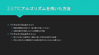 2.3.TTCアルゴリズムを用いた方法
 TTCアルゴリズムのメリット
 両側対戦略性を満たす→抜け駆けが起こりえない
 企業の選好を考慮しないため簡略化が可能
 TTCアルゴリズムのデメリット
 受け入れ枠＜応募学生→事前に落とす学生を決定する必要
 学生に枠を与える際希望する企業の枠が与えられるとは限らない
 