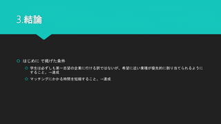 3.結論
 はじめに で掲げた条件
 学生は必ずしも第一志望の企業に行ける訳ではないが、希望に近い業種が優先的に割り当てられるように
すること。→達成
 マッチングにかかる時間を短縮すること。→達成
 