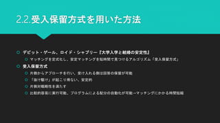 2.2.受入保留方式を用いた方法
 デビット・ゲール、ロイド・シャプリー『大学入学と結婚の安定性』
 マッチングを定式化し、安定マッチングを短時間で見つけるアルゴリズム「受入保留方式」
 受入保留方式
 片側からアプローチを行い、受け入れる側は回答の保留が可能
 「抜け駆け」が起こり得ない、安定的
 片側対戦略性を満たす
 比較的容易に実行可能、プログラムによる配分の自動化が可能→マッチングにかかる時間短縮
 