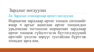 Зардлыг ногдуулах
2в. Зардлыг стандартаар өртөгт ногдуулах
Норматив зардлаар өртөг тооцох ситемийг
ямар ч аргыг ашиглан өртөг тооцохдоо
урьдчилан тогтоосон нормативт зардлаар
өртөг тооцож гүйцэтгэсэн бүтээгдэхүүний
өртгийг үнэлэн зөрүүг тусгайлан бүртгэж
тооцдог арга юм.
 