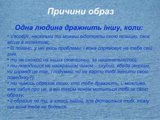 Причини образ
Одна людина дражнить іншу, коли:
• з'ясовує, наскільки ти можеш відстояти свою позицію, своє
місце в колективі;
• їй погано, у неї якісь проблеми, і вона спрямовує на тебе свій
гнів;
• ти не схожий на інших (зовнішньо, за національністю);
• ти поводишся не найкращим чином – скупий, ябеда (виріши,
чи справді це так, і подумай, чи не варто тобі змінити свою
поведінку?);
• ти чимось образив того, хто тебе дражнить, і, можливо,
вже забув про це, а він таким чином мститься тобі за свою
образу;
• її образив не ти, а хтось інший, але дістається тобі, тому
що вона тебе не боїться.
 