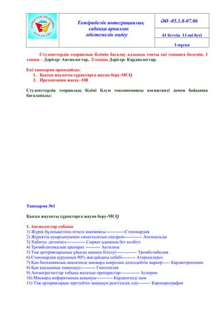 Тәжірибелік интеграциялық
сабаққа арналған
әдістемелік өңдеу
ӘӨ -05.1.8-07.06
41 беттің 11-ші беті
1-нұсқа
Студенттердің теориялық білімін бағалау алдында топты екі топшаға бөлемін. 1
топша – Дәрігер- Ангиологтар, 2-топша Дәрігер- Кардиологтар.
Екі тапсырма орындайды:
1. Қысқа жауапты сұрақтарға жауап беру-MCQ
2. Презентация жасау- OR
Студенттердің теориялық білімі Блум токсономиясы когнитивті домен бойынша
бағаланады:
Тапсырма №1
Қысқа жауапты сұрақтарға жауап беру-MCQ
1. Ангиологтар тобына
1) Жүрек бұлшықетінің өтпелі ишемиясы-------------Стенокардия
2) Жүректің ауырсынуымен сипатталатын синдром------------ Ангинальды
3) Хабитус дегеніміз------------- Сырқат адамның бет келбеті
4) Тромболитикалық препарат ---------- Актилизе
5) Тәж артерияларының ұйыған қанмен бітелуі-------------- Тромбоэмболия
6) Стенокардия ауруының 90% жағдайдағы себебі--------- Атеросклероз
7) Қан биохимиялық анализінде миокард некрозын дәлелдейтін маркер----- Кардиотропонин
8) Қан қысымның төмендеуі---------- Гипотензия
9) Антиагреганттар тобына жататын препараттар------------- Аспирин
10) Миокард инфарктының асқынуы----------- Кардиогенді шок
11) Тәж артерияларын зерттейтін заманауи рентгендік әдіс-------- Каронарография
 