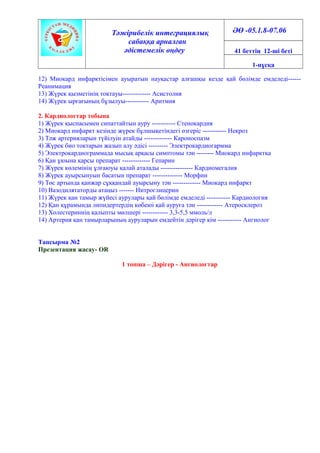 Тәжірибелік интеграциялық
сабаққа арналған
әдістемелік өңдеу
ӘӨ -05.1.8-07.06
41 беттің 12-ші беті
1-нұсқа
12) Миокард инфарктісімен ауыратын науқастар алғашқы кезде қай бөлімде емделеді------
Реанимация
13) Жүрек қызметінің тоқтауы------------- Асистолия
14) Жүрек ырғағының бұзылуы----------- Аритмия
2. Кардиологтар тобына
1) Жүрек қыспасымен сипаттайтын ауру ----------- Стенокардия
2) Миокард инфаркт кезінде жүрек бұлшықетіндегі өзгеріс ----------- Некроз
3) Тәж артерияларын түйілуін атайды ------------- Кароноспазм
4) Жүрек био токтарын жазып алу әдісі --------- Электрокардиогармма
5) Электрокардиограммада мысық арқасы симптомы тән -------- Миокард инфарктқа
6) Қан ұюына қарсы препарат ------------- Гепарин
7) Жүрек көлемінің ұлғаюуы қалай аталады --------------- Кардиомегалия
8) Жүрек ауырсынуын басатын препарат -------------- Морфин
9) Төс артында қанжар сұққандай ауырсыну тән ------------- Миокард инфаркт
10) Вазодилятаторды атаңыз ------- Нитроглицерин
11) Жүрек қан тамыр жүйесі аурулары қай бөлімде емделеді ----------- Кардиология
12) Қан құрамында липидертердің көбеюі қай ауруға тән ------------ Атеросклероз
13) Холестериннің қалыпты мөлшері ------------ 3,3-5,5 ммоль/л
14) Артерия қан тамырларының ауруларын емдейтін дәрігер кім ----------- Ангиолог
Тапсырма №2
Презентация жасау- OR
1 топша – Дәрігер - Ангиологтар
 