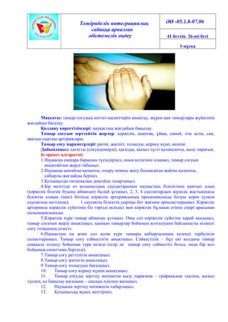 Тәжірибелік интеграциялық
сабаққа арналған
әдістемелік өңдеу
ӘӨ -05.1.8-07.06
41 беттің 26-ші беті
1-нұсқа
Мақсаты: тамыр соғудың негізгі қасиеттерін анықтау, жүрек-қан тамырлары жүйесінің
жағдайын бағалау.
Қолдану көрсетілімдері: науқастың жағдайын бақылау.
Тамыр соғуын зерттейтін жерлер: кәржілік, шынтақ, ұйқы, самай, тізе асты, сан,
аяқтың сыртқы артериялары.
Тамыр соғу параметрлері: ритмі, жиілігі, толысуы, кернеу күші, көлемі.
Дайындаңыз: сағатты (секундомерді), қағазды, қызыл түсті қаламсапты, қызу парағын.
Іс-әрекет алгоритмі:
1.Науқасқа емшара барысын түсіндіріңіз, оның келісімін алыңыз, тамыр соғуын
анықтайтын жерді табыңыз.
2.Науқасқа ынғайлы қалыпты, отыру немесе жату босаңсыған жайлы қалыпты,
сабырлы жағдайды беріңіз.
3.Қолыңызды гигиеналық деңгейде тазартыңыз.
4.Бір мезгілде өз қолыныздың саусақтарымен науқастың білезігінен қамтып алып
(кәржілік білезік буыны аймағын) былай ұстаңыз, 2, 3, 4 саусақтардың жұмсақ жастықшасы
білектің алақан (ішкі) бетінде кәржілік артериясының проекциясында болуы керек (үлкен
саусақтың негізінде), 1 саусақты білектің сыртқы бет жағына орналастырыңыз. Кәржілік
артериясы кәржілік сүйегінің біз тәрізді өсіндісі мен кәржілік бұлшық етінің сіңірі арасынан
пальпациялынады.
5.Кәржілік күре тамыр аймағын ұстаңыз. Оны сәл кәріжілік сүйегіне қарай қысыңыз,
тамыр соғатын жерді анықтаңыз, қаннын тамырлар бойымен қозғалуына байланысты иілмелі
соғу толқының сезесіз.
6.Науқастың оң және сол қолы күре тамыры қабырғасының кезеңді тербелісін
салыстырыңыз. Тамыр соғу сәйкестігін анықтаңыз. Сәйкестілік – бұл екі қолдағы тамыр
соққысы толысу бойынша тура келеді (егер де тамыр соғу сәйкестігі болса, онда бір қол
бойынша сипаттама беріледі).
7.Тамыр соғу реттілігін анықтаңыз.
8.Тамыр соғу жиілігін анықтаңыз.
9.Тамыр соғу толысуын бағалаңыз.
10. Тамыр соғу кернеу күшін анықтаңыз.
11. Тамыр соғуды зерттеу мәліметін қызу парағына – графикалық эдіспен, қызыл
түспен, ал бақылау қағазына – сандық әдіспен жазыңыз.
12. Науқасқа зерттеу нәтижесін хабарлаңыз.
13. Қолыңызды жуып, кептіріңіз.
 