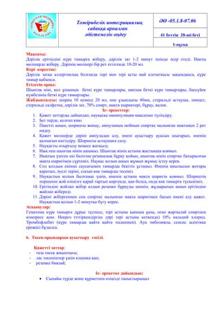 Тәжірибелік интеграциялық
сабаққа арналған
әдістемелік өңдеу
ӘӨ -05.1.8-07.06
41 беттің 28-ші беті
1-нұсқа
Мақсаты:
Дәрілік ерітіндіні күре тамырға жіберу, дәрілік зат 1-2 минут ішінде әсер етеді. Нақты
мөлшерде жіберу. Дәрінің мөлшері бір рет егілгенде 10-20 мл.
Кері көрсетпе:
Дәрілік затқа аллергиялық болғанда тері мен тері асты май клечаткасы зақымданса, күре
тамыр қабынса.
Егілетін орны:
Шынтақ иіні, қол ұшының беткі күре тамырлары, аяқтың беткі күре тамырлары, бассүйек
күмбезінің беткі күре тамырлары.
Жабдықталуы: шприц 10 немесе 20 мл, ине ұзындығы 40мм, стерильді астауша, пинцет,
стерильді салфетка, дәрілік зат, 70% спирт, мақта шариктері, бұрау, валик.
Іс- әрекеттер:
1. Қажет заттарды дайындап, науқасқа манипуляция мақсатын түсіндіру.
2. Бет перде, қолғап кию.
3. Пакетті ашып, шприцты жинау, ампуланың мойнын спиртке малынған мақтамен 2 рет
өңдеу.
4. Қажет мөлшерде дәріні ампуладан алу, инені ауыстыру ауасын шығарып, иненің
қалпағын кигіздіру. Шприцты астаушаға салу.
5. Науқасты отырғызу немесе жатқызу.
6. Иық пен шынтақ иінін ашамыз. Шынтақ иінің астына жастықша қоямыз.
7. Иықтың үштен екі бөлігіне резиналық бұрау қойып, шынтақ иінін спиртке батырылған
мақта шаригімен сүртеміз. Науқас қолын ашып жұмып жұмыс істеу керек.
8. Сол қолдың екінші саусағымен тамырды бекітіп ұстаңыз. Иненің қиылысын жоғары
қаратып, әуелі теріні, сосын көк тамырды тесеміз.
9. Науқастың қолын былғамас үшін, иненің астына мақта шаригін қоямыз. Шприцтің
поршенін жәй өзімізге қарай тартып көргенде, қан болса, онда көк тамырға түскеніміз.
10. Ерітіндіні жәйлап жібер алдын резеңке бұрауды шешіп, жұдырығын ашып ерітіндіні
жайлап жібереді.
11. Дәріні жібергеннен соң спиртке малынған мақта шаригімен басып инені алу қажет.
Науқастың қолын 1-2 минутқа бүгу керек.
Асқынулар:
Гематома күре тамырға дұрыс түспесе, тері астына қанның ұюы, оған жартылай спиртпен
компресс қою. Некроз (тітіркендіргіш дәрі тері астына кеткенде) 10% кальций хлорид.
Тромбофлебит (күре тамырды қайта қайта тескеннен). Ауа эмболиясы, сепсис асептика
ережесі бұзылса.
6. Төсек-орындарын ауыстыру тәсілі.
Қажетті заттар:
- таза төсек жиынтығы;
- лас төсеніштер үшін клеенка қап;
- резеңке биялай;
Іс- әрекетке дайындық:
• Сыпайы түрде және құрметпен өзіңізді таныстырыңыз
 