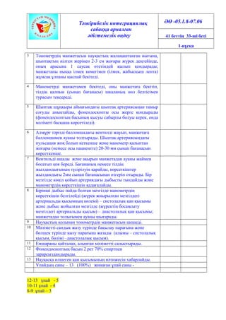 Тәжірибелік интеграциялық
сабаққа арналған
әдістемелік өңдеу
ӘӨ -05.1.8-07.06
41 беттің 33-ші беті
1-нұсқа
3 Тонометрдің манжетасын науқастың жалаңаштанған иығына,
шынтақтың иілген жерінен 2-3 см жоғары жүрек деңгейінде,
оның арасына 1 саусақ өтетіндей қылып қондырады;
манжетаны иыққа ілмек көмегімен (ілмек, жабысқыш лента)
жұмсақ ұлпаны қыспай бекітеді.
4 Манометрді манжетамен бекітеді, оны манжетаға бекітіп,
тілдің қалпын (сынап бағанасы) шкаланың нөл белгісімен
турасын тексереді.
5 Шынтақ шұңқыры аймағындағы шынтақ артериясынан тамыр
соғуды анықтайды, фонендоскопты осы жерге қондырады
(фонендоскоптың басының қысуы сабырлы болуы керек, онда
мәліметі басқаша көрсетіледі).
6 Алмұрт тәрізді баллоншадағы вентилді жауып, манжетаға
баллоншамен ауаны толтырады. Шынтақ артериясындағы
пульсация жоқ болып кеткенше және манометр қалыптан
жоғары (немесе осы пациентте) 20-30 мм сынап бағанасын
көрсеткенше.
7 Вентильді ашады және ақырын манжетадан ауаны жаймен
босатып қоя береді. Бағананың немесе тілдің
жылдамдығының түсірілуін қарайды, көрсеткіштер
жылдамдығы 2мм сынап бағанасынан өзгеріп отырады. Бір
мезгілде көңіл қойып артериядағы дыбысты тындайды және
манометрдің көрсеткішін қадағалайды.
8 Бірінші дыбыс пайда болған мезгілде манометрдің
көрсеткішін белгілейді (жүрек жиырылған мезгілдегі
артериальды қысымның көлемі) – систолалық қан қысымы
және дыбыс жойылған мезгілде (жүректің босаңсыту
мезгілдегі артериальды қысым) – диастолалық қан қысымы;
манжетадан толығымен ауаны шығарады.
9 Науқастың қолынан тонометрдің манжетасын шешеді.
10 Мәліметті сандық жазу түрінде бақылау парағына және
бөлшек түрінде қызу парағына жазады (алымы – систолалық
қысым, бөлімі –диастолалық қысым).
11 Емшараны қайталап, алынған мәліметті салыстырады.
12 Фонендоскоптың басын 2 рет 70% спиртпен
зарарсыздандырады.
13 Науқасқа өлшеген қан қысымының нәтижесін хабарлайды.
Ұпайдың саны – 13 (100%) жинаған ұпай саны -
12-13 ұпай - 5
10-11 ұпай - 4
8-9 ұпай – 3
 