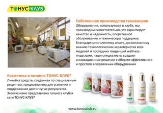 Собственное производство тренажеров
Оборудование, используемое в клубе, мы
производим самостоятельно, что гарантирует
качество и надежность, оперативное
обслуживание и техническую поддержку.
Благодаря многолетнему опыту, доскональному
знанию технологических характеристик всех
моделей и последних тенденций wellness-
индустрии, наши специалисты создают
инновационные решения в области эффективного
и простого в управлении оборудования
Косметика и питание ТОНУС-КЛУБ®
Линейка средств, созданная по специальным
рецептам, предназначена для усиления и
поддержания достигнутых результатов.
Эксклюзивно представлена только в клубах
сети ТОНУС-КЛУБ®
www.tonusclub.ru
 