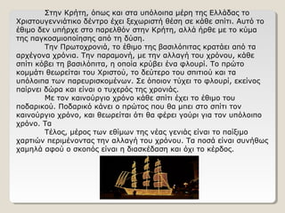 Στην Κρήτη, όπως και στα υπόλοιπα μέρη της Ελλάδας το
Χριστουγεννιάτικο δέντρο έχει ξεχωριστή θέση σε κάθε σπίτι. Αυτό το
έθιμο δεν υπήρχε στο παρελθόν στην Κρήτη, αλλά ήρθε με το κύμα
της παγκοσμιοποίησης από τη δύση.
Την Πρωτοχρονιά, το έθιμο της βασιλόπιτας κρατάει από τα
αρχέγονα χρόνια. Την παραμονή, με την αλλαγή του χρόνου, κάθε
σπίτι κόβει τη βασιλόπιτα, η οποία κρύβει ένα φλουρί. Το πρώτο
κομμάτι θεωρείται του Χριστού, το δεύτερο του σπιτιού και τα
υπόλοιπα των παρευρισκομένων. Σε όποιον τύχει το φλουρί, εκείνος
παίρνει δώρα και είναι ο τυχερός της χρονιάς.
Με τον καινούργιο χρόνο κάθε σπίτι έχει το έθιμο του
ποδαρικού. Ποδαρικό κάνει ο πρώτος που θα μπει στο σπίτι τον
καινούργιο χρόνο, και θεωρείται ότι θα φέρει γούρι για τον υπόλοιπο
χρόνο. Τα
Τέλος, μέρος των εθίμων της νέας γενιάς είναι το παίξιμο
χαρτιών περιμένοντας την αλλαγή του χρόνου. Τα ποσά είναι συνήθως
χαμηλά αφού ο σκοπός είναι η διασκέδαση και όχι το κέρδος.
 