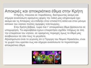 Αποκριές και αποκριάτικα έθιμα στην Κρήτη
Η Κρήτη, πλούσια σε παραδόσεις, διατηρώντας ακόμη και
σήμερα αναλλοίωτη ορισμένες φορές την λαϊκή μας κληρονομιά έχει
ακόμα και τις Απόκριες να επιδείξει στον επισκέπτη αλλά και στον μόνιμο
κάτοικο του νησιού πολλές όμορφες τελετουργίες.
Στην Κρήτη βέβαια, τώρα πια τ’ αποκριάτικα έθιμα βρίσκονται σε
υποχώρηση. Τα καρναβάλια έχουν επικρατήσει σχεδόν πλήρως σε όλη
την επικράτεια του νησιού, σε ορισμένες περιοχές όμως τα έθιμά μας
αναβιώνουν σε όλο τους το μεγαλείο.
Αξιοσημείωτο είναι το γεγονός ότι η Γέργερη του Νομού Ηρακλείου, είναι
το χωριό που κρατάει έως και σήμερα αναλλοίωτα τα περισσότερα
αποκριάτικα έθιμα.
 