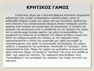 ΚΡΗΤΙΚΟΣ ΓΑΜΟΣ
Ο Κρητικός γάμος και η Κρητική βάφτιση αποτελούν ξεχωριστές
εκδηλώσεις που μπορεί να διαρκέσουν αρκετές μέρες, ώστε να
εκδηλωθεί πλήρως η χαρά των φίλων και των συγγενών. Κρατώντας
πολύ στενούς τους οικογενειακούς δεσμούς δίνουν καταρχήν μεγάλη
έμφαση στην έγκριση και συμμετοχή της οικογένειας. Ο πατέρας και
αρχηγός της οικογένειας είναι ο υπεύθυνος για την έγκριση του γάμου
και το μελλόνυμφο ζευγάρι οφείλει, όχι μόνο να ακολουθήσει την
συμβουλή του αλλά και να αποδεχτεί την πιθανή αντίθετη γνώμη του.
Μετά την επίσημη έγκριση του πατέρα, με την παρουσία παπά,
πραγματοποιείται η τελετή την μνηστείας και, αφού συνταχθεί το
προικοσύμφωνο, που ορίζει τις οικονομικές λεπτομέρειες του γάμου,
ορίζεται η ημερομηνία του μυστηρίου. Ακολουθεί το “κάλεσμα”, όπου
προσκαλούνται όλοι. Μέχρι την ημέρα του μυστηρίου οι συγγενείς και
φίλοι στέλνουν δώρα, τα λεγόμενα “κανίσκια” που είναι ένα καλάθι με
λάδι, τυρί, κρασί και πατάτες. Την παραμονή όλοι βοηθούν τους
“προικαδόρους” στη μεταφορά των προικιών της νύφης στο σπίτι του
γαμπρού.
 