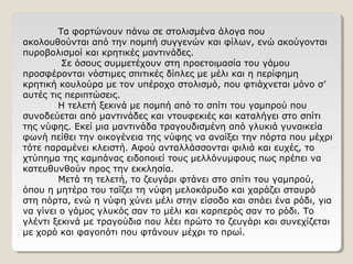 Τα φορτώνουν πάνω σε στολισμένα άλογα που
ακολουθούνται από την πομπή συγγενών και φίλων, ενώ ακούγονται
πυροβολισμοί και κρητικές μαντινάδες.
Σε όσους συμμετέχουν στη προετοιμασία του γάμου
προσφέρονται νόστιμες σπιτικές δίπλες με μέλι και η περίφημη
κρητική κουλούρα με τον υπέροχο στολισμό, που φτιάχνεται μόνο σ’
αυτές τις περιπτώσεις.
Η τελετή ξεκινά με πομπή από το σπίτι του γαμπρού που
συνοδεύεται από μαντινάδες και ντουφεκιές και καταλήγει στο σπίτι
της νύφης. Εκεί μια μαντινάδα τραγουδισμένη από γλυκιά γυναικεία
φωνή πείθει την οικογένεια της νύφης να ανοίξει την πόρτα που μέχρι
τότε παραμένει κλειστή. Αφού ανταλλάσσονται φιλιά και ευχές, το
χτύπημα της καμπάνας ειδοποιεί τους μελλόνυμφους πως πρέπει να
κατευθυνθούν προς την εκκλησία.
Μετά τη τελετή, το ζευγάρι φτάνει στο σπίτι του γαμπρού,
όπου η μητέρα του ταΐζει τη νύφη μελοκάρυδο και χαράζει σταυρό
στη πόρτα, ενώ η νύφη χύνει μέλι στην είσοδο και σπάει ένα ρόδι, για
να γίνει ο γάμος γλυκός σαν το μέλι και καρπερός σαν το ρόδι. Το
γλέντι ξεκινά με τραγούδια που λέει πρώτο το ζευγάρι και συνεχίζεται
με χορό και φαγοπότι που φτάνουν μέχρι το πρωί.
 
