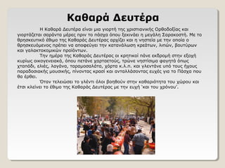 Καθαρά Δευτέρα
Η Καθαρά Δευτέρα είναι μια γιορτή της χριστιανικής Ορθοδοξίας και
γιορτάζεται σαράντα μέρες πριν το πάσχα όπου ξεκινάει η μεγάλη Σαρακοστή. Με το
θρησκευτικό έθιμο της Καθαράς Δευτέρας αρχίζει και η νηστεία με την οποία ο
θρησκευόμενος πρέπει να αποφεύγει την κατανάλωση κρεάτων, λιπών, βουτύρων
και γαλακτοκομικών προϊόντων.
Την ημέρα της Καθαράς Δευτέρας οι κρητικοί πάνε εκδρομή στην εξοχή
κυρίως οικογενειακά, όπου πετάνε χαρταετούς, τρώνε νηστίσιμα φαγητά όπως
χταπόδι, ελιές, λαγάνα, ταραμοσαλάτα, χόρτα κ.λ.π. και γλεντάνε υπό τους ήχους
παραδοσιακής μουσικής, πίνοντας κρασί και ανταλλάσοντας ευχές για το Πάσχα που
θα έρθει.
Όταν τελειώσει το γλέντι όλοι βοηθούν στην καθαριότητα του χώρου και
έτσι κλείνει το έθιμο της Καθαράς Δευτέρας με την ευχή ‘και του χρόνου’.
 