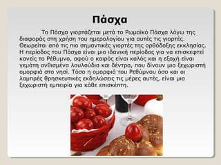 Πάσχα
Το Πάσχα γιορτάζεται μετά το Ρωμαϊκό Πάσχα λόγω της
διαφοράς στη χρήση του ημερολογίου για αυτές τις γιορτές.
Θεωρείται από τις πιο σημαντικές γιορτές της ορθόδοξης εκκλησίας.
Η περίοδος του Πάσχα είναι μια ιδανική περίοδος για να επισκεφτεί
κανείς το Ρέθυμνο, αφού ο καιρός είναι καλός και η εξοχή είναι
γεμάτη ανθισμένα λουλούδια και δέντρα, που δίνουν μια ξεχωριστή
ομορφιά στο νησί. Τόσο η ομορφιά του Ρεθύμνου όσο και οι
λαμπρές θρησκευτικές εκδηλώσεις τις μέρες αυτές, είναι μια
ξεχωριστή εμπειρία για κάθε επισκέπτη.
 