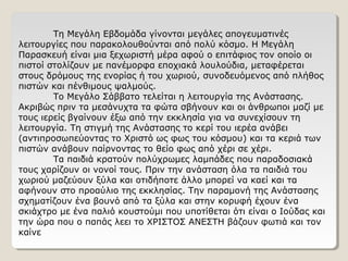 Τη Μεγάλη Εβδομάδα γίνονται μεγάλες απογευματινές
λειτουργίες που παρακολουθούνται από πολύ κόσμο. Η Μεγάλη
Παρασκευή είναι μια ξεχωριστή μέρα αφού ο επιτάφιος τον οποίο οι
πιστοί στολίζουν με πανέμορφα εποχιακά λουλούδια, μεταφέρεται
στους δρόμους της ενορίας ή του χωριού, συνοδευόμενος από πλήθος
πιστών και πένθιμους ψαλμούς.
Το Μεγάλο Σάββατο τελείται η λειτουργία της Ανάστασης.
Ακριβώς πριν τα μεσάνυχτα τα φώτα σβήνουν και οι άνθρωποι μαζί με
τους ιερείς βγαίνουν έξω από την εκκλησία για να συνεχίσουν τη
λειτουργία. Τη στιγμή της Ανάστασης το κερί του ιερέα ανάβει
(αντιπροσωπεύοντας το Χριστό ως φως του κόσμου) και τα κεριά των
πιστών ανάβουν παίρνοντας το θείο φως από χέρι σε χέρι.
Τα παιδιά κρατούν πολύχρωμες λαμπάδες που παραδοσιακά
τους χαρίζουν οι νονοί τους. Πριν την ανάσταση όλα τα παιδιά του
χωριού μαζεύουν ξύλα και οτιδήποτε άλλο μπορεί να καεί και τα
αφήνουν στο προαύλιο της εκκλησίας. Την παραμονή της Ανάστασης
σχηματίζουν ένα βουνό από τα ξύλα και στην κορυφή έχουν ένα
σκιάχτρο με ένα παλιό κουστούμι που υποτίθεται ότι είναι ο Ιούδας και
την ώρα που ο παπάς λεει το ΧΡΙΣΤΟΣ ΑΝΕΣΤΗ βάζουν φωτιά και τον
καίνε
 
