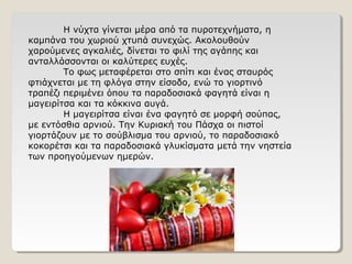 Η νύχτα γίνεται μέρα από τα πυροτεχνήματα, η
καμπάνα του χωριού χτυπά συνεχώς. Ακολουθούν
χαρούμενες αγκαλιές, δίνεται το φιλί της αγάπης και
ανταλλάσσονται οι καλύτερες ευχές.
Το φως μεταφέρεται στο σπίτι και ένας σταυρός
φτιάχνεται με τη φλόγα στην είσοδο, ενώ το γιορτινό
τραπέζι περιμένει όπου τα παραδοσιακά φαγητά είναι η
μαγειρίτσα και τα κόκκινα αυγά.
Η μαγειρίτσα είναι ένα φαγητό σε μορφή σούπας,
με εντόσθια αρνιού. Την Κυριακή του Πάσχα οι πιστοί
γιορτάζουν με το σούβλισμα του αρνιού, το παραδοσιακό
κοκορέτσι και τα παραδοσιακά γλυκίσματα μετά την νηστεία
των προηγούμενων ημερών.
 