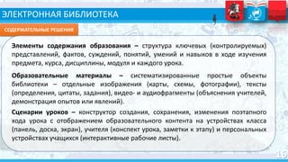 ЭЛЕКТРОННАЯ БИБЛИОТЕКА
СОДЕРЖАТЕЛЬНЫЕ РЕШЕНИЯ
Элементы содержания образования – структура ключевых (контролируемых)
представлений, фактов, суждений, понятий, умений и навыков в ходе изучения
предмета, курса, дисциплины, модуля и каждого урока.
Образовательные материалы – систематизированные простые объекты
библиотеки – отдельные изображения (карты, схемы, фотографии), тексты
(определения, цитаты, задания), видео- и аудиофрагменты (объяснения учителей,
демонстрация опытов или явлений).
Сценарии уроков – конструктор создания, сохранения, изменения поэтапного
хода урока с отображением образовательного контента на устройствах класса
(панель, доска, экран), учителя (конспект урока, заметки к этапу) и персональных
устройствах учащихся (интерактивные рабочие листы).
 