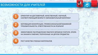 ВОЗМОЖНОСТИ ДЛЯ УЧИТЕЛЕЙ
ОРИЕНТИР НА ДОСТОВЕРНЫЙ, КАЧЕСТВЕННЫЙ, НАУЧНЫЙ,
СООТВЕТСТВУЮЩИЙ ВОЗРАСТУ ОБРАЗОВАТЕЛЬНЫЙ МАТЕРИАЛ
2 МОТИВАЦИЯ КОНКУРЕНЦИИ, ПРОФЕССИОНАЛЬНОЙ ВЗАИМНОЙ
ТРЕБОВАТЕЛЬНОСТИ, ОТВЕТСТВЕННОСТИ ЗА РЕЗУЛЬТАТ
3 ЭФФЕКТИВНОЕ РАСПРЕДЕЛЕНИЕ РАБОЧЕГО ВРЕМЕНИ УЧИТЕЛЯ, ОПОРА
НА ЗНАНИЯ И УМЕНИЯ, ПОЛУЧЕННЫЕ НА ДРУГИХ ПРЕДМЕТАХ
4 РОСТ КАЧЕСТВА УЧЕБНЫХ МАТЕРИАЛОВ
1
 