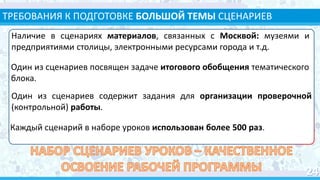 ТРЕБОВАНИЯ К ПОДГОТОВКЕ БОЛЬШОЙ ТЕМЫ СЦЕНАРИЕВ
УРОКОВ
Наличие в сценариях материалов, связанных с Москвой: музеями и
предприятиями столицы, электронными ресурсами города и т.д.
Один из сценариев посвящен задаче итогового обобщения тематического
блока.
Один из сценариев содержит задания для организации проверочной
(контрольной) работы.
Каждый сценарий в наборе уроков использован более 500 раз.
 