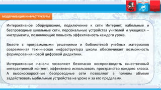 МОДЕРНИЗАЦИЯ ИНФРАСТРУКТУРЫ
Интерактивное оборудование, подключение к сети Интернет, кабельные и
беспроводные школьные сети, персональные устройства учителей и учащихся –
инструменты, позволяющие повысить эффективность каждого урока.
Вместе с программными решениями и библиотекой учебных материалов
современная техническая инфраструктура школы обеспечивает возможность
формирования новой цифровой дидактики.
Интерактивные панели позволяют безопасно воспроизводить качественный
интерактивный контент, эффективно использовать пространство каждого класса.
А высокоскоростные беспроводные сети позволяют в полном объеме
задействовать мобильные устройства на уроке и за его пределами.
 