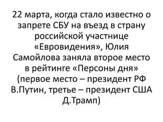 22 марта, когда стало известно о
запрете СБУ на въезд в страну
российской участнице
«Евровидения», Юлия
Самойлова заняла второе место
в рейтинге «Персоны дня»
(первое место – президент РФ
В.Путин, третье – президент США
Д.Трамп)
 