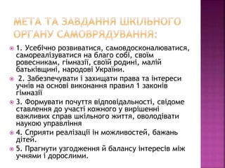  1. Усебічно розвиватися, самовдосконалюватися,
самореалізуватися на благо собі, своїм
ровесникам, гімназії, своїй родині, малій
батьківщині, народові України.
 2. Забезпечувати і захищати права та інтереси
учнів на основі виконання правил 1 законів
гімназії
 3. Формувати почуття відповідальності, свідоме
ставлення до участі кожного у вирішенні
важливих справ шкільного життя, оволодівати
наукою управління
 4. Сприяти реалізації ін можливостей, бажань
дітей.
 5. Прагнути узгодження й балансу інтересів між
учнями і дорослими.
 
