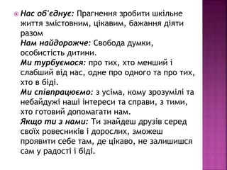 Нас об'єднує: Прагнення зробити шкільне
життя змістовним, цікавим, бажання діяти
разом
Нам найдорожче: Свобода думки,
особистість дитини.
Mи турбуємося: про тих, хто менший і
слабший від нас, одне про одного та про тих,
хто в біді.
Ми співпрацюємо: з усіма, кому зрозумілі та
небайдужі наші інтереси та справи, з тими,
хто готовий допомагати нам.
Якщо ти з нами: Ти знайдеш друзів серед
своїх ровесників і дорослих, зможеш
проявити себе там, де цікаво, не залишишся
сам у радості і біді.
 