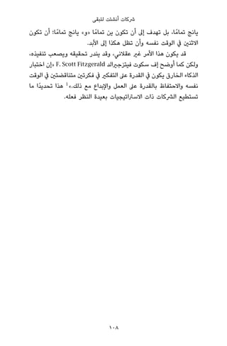 ‫ﻟﺘﺒﻘﻰ‬ ‫أﻧﺸﺌﺖ‬ ‫ﴍﻛﺎت‬
‫ﺗﻜﻮن‬ ‫أن‬ ‫ﺎ؛‬ً‫ﺗﻤﺎﻣ‬ ‫ﻳﺎﻧﺞ‬ «‫»و‬ ‫ﺎ‬ً‫ﺗﻤﺎﻣ‬ ‫ﻳﻦ‬ ‫ﺗﻜﻮن‬ ‫أن‬ ‫إﱃ‬ ‫ﺗﻬﺪف‬ ‫ﺑﻞ‬ ،‫ﺎ‬ً‫ﺗﻤﺎﻣ‬ ‫ﻳﺎﻧﺞ‬
.‫اﻷﺑﺪ‬ ‫إﱃ‬ ‫ﻫﻜﺬا‬ ‫ﺗﻈﻞ‬ ‫وأن‬ ‫ﻧﻔﺴﻪ‬ ‫اﻟﻮﻗﺖ‬ ‫ﰲ‬ ‫اﻻﺛﻨني‬
،‫ﺗﻨﻔﻴﺬه‬ ‫وﻳﺼﻌﺐ‬ ‫ﺗﺤﻘﻴﻘﻪ‬ ‫ﻳﻨﺪر‬ ‫وﻗﺪ‬ ،‫ﻋﻘﻼﻧﻲ‬ ‫ﻏري‬ ‫اﻷﻣﺮ‬ ‫ﻫﺬا‬ ‫ﻳﻜﻮن‬ ‫ﻗﺪ‬
‫اﺧﺘﺒﺎر‬ ‫»إن‬ F. Scott Fitzgerald ‫ﻓﻴﺘﺰﺟرياﻟﺪ‬ ‫ﺳﻜﻮت‬ ‫إف‬ ‫أوﺿﺢ‬ ‫ﻛﻤﺎ‬ ‫وﻟﻜﻦ‬
‫اﻟﻮﻗﺖ‬ ‫ﰲ‬ ‫ﻣﺘﻨﺎﻗﻀﺘني‬ ‫ﻓﻜﺮﺗني‬ ‫ﰲ‬ ‫اﻟﺘﻔﻜري‬ ‫ﻋﲆ‬ ‫اﻟﻘﺪرة‬ ‫ﰲ‬ ‫ﻳﻜﻮن‬ ‫اﻟﺨﺎرق‬ ‫اﻟﺬﻛﺎء‬
‫ﻣﺎ‬ ‫ًا‬‫ﺪ‬‫ﺗﺤﺪﻳ‬ ‫ﻫﺬا‬ 1
«.‫ذﻟﻚ‬ ‫ﻣﻊ‬ ‫واﻹﺑﺪاع‬ ‫اﻟﻌﻤﻞ‬ ‫ﻋﲆ‬ ‫ﺑﺎﻟﻘﺪرة‬ ‫واﻻﺣﺘﻔﺎظ‬ ‫ﻧﻔﺴﻪ‬
.‫ﻓﻌﻠﻪ‬ ‫اﻟﻨﻈﺮ‬ ‫ﺑﻌﻴﺪة‬ ‫اﻻﺳﱰاﺗﻴﺠﻴﺎت‬ ‫ذات‬ ‫اﻟﴩﻛﺎت‬ ‫ﺗﺴﺘﻄﻴﻊ‬
108
 