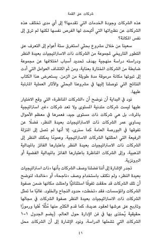 ‫اﻟﻘﻤﺔ‬ ‫ﻋﲆ‬ ‫ﴍﻛﺎت‬
‫ﻫﺬه‬ ‫ﺗﺨﺘﻠﻒ‬ ‫ﻣﺪى‬ ‫أي‬ ‫إﱃ‬ ‫ﺗﻘﺪﻣﻬﺎ؟‬ ‫اﻟﺘﻲ‬ ‫اﻟﺨﺪﻣﺎت‬ ‫وﺟﻮدة‬ ‫اﻟﴩﻛﺎت‬ ‫ﻫﺬه‬
‫إﱃ‬ ‫ﺗﺮق‬ ‫ﻟﻢ‬ ‫ﻟﻜﻨﻬﺎ‬ ‫ﻧﻔﺴﻬﺎ‬ ‫اﻟﻔﺮص‬ ‫ﻟﻬﺎ‬ ‫أﺗﻴﺤﺖ‬ ‫اﻟﺘﻲ‬ ‫ﻧﻈرياﺗﻬﺎ‬ ‫ﻋﻦ‬ ‫اﻟﴩﻛﺎت‬
‫املﻜﺎﻧﺔ؟‬ ‫ﻧﻔﺲ‬
‫ﻋﲆ‬ ‫اﻟﺘﻌﺮف‬ ‫إﱃ‬ ‫أﻋﻮام‬ ‫ﺳﺘﺔ‬ ‫اﺳﺘﻐﺮق‬ ‫ﺑﺤﺜﻲ‬ ‫ﻣﴩوع‬ ‫ﺧﻼل‬ ‫ﻣﻦ‬ ‫ﺳﻌﻴﻨﺎ‬
‫اﻟﻨﻈﺮ‬ ‫ﺑﻌﻴﺪة‬ ‫اﻻﺳﱰاﺗﻴﺠﻴﺎت‬ ‫ذات‬ ‫اﻟﴩﻛﺎت‬ ‫ﻣﻦ‬ ‫ملﺠﻤﻮﻋﺔ‬ ‫اﻟﺘﺎرﻳﺨﻲ‬ ‫اﻟﺘﻄﻮر‬
‫ﻣﺠﻤﻮﻋﺔ‬ ‫ﻋﻦ‬ ‫اﺧﺘﻼﻓﻬﺎ‬ ‫أﺳﺒﺎب‬ ‫ﺗﺤﺪﻳﺪ‬ ‫ﺑﻬﺪف‬ ‫ﻣﻨﻬﺠﻴﺔ‬ ‫دراﺳﺔ‬ ‫ودراﺳﺘﻪ‬
‫أدت‬ ‫اﻟﺘﻲ‬ ‫اﻟﻌﻮاﻣﻞ‬ ‫اﻛﺘﺸﺎف‬ ‫ﻢ‬َ‫ﺛ‬ ‫وﻣﻦ‬ ،‫ﺑﻌﻨﺎﻳﺔ‬ ‫املﺨﺘﺎرة‬ ‫اﻟﴩﻛﺎت‬ ‫ﻣﻦ‬ ‫ﺿﺎﺑﻄﺔ‬
‫اﻟﻜﺘﺎب‬ ‫ﻫﺬا‬ ‫ﻳﺴﺘﻌﺮض‬ .‫اﻟﺰﻣﻦ‬ ‫ﻣﻦ‬ ‫ﻃﻮﻳﻠﺔ‬ ‫ﻣﺪة‬ ‫ﻣﺮﻣﻮﻗﺔ‬ ‫ﻣﻜﺎﻧﺔ‬ ‫ﺗﺒﻮﺋﻬﺎ‬ ‫إﱃ‬
‫املﱰﺗﺒﺔ‬ ‫اﻟﻌﻤﻠﻴﺔ‬ ‫واﻵﺛﺎر‬ ‫اﻟﺒﺤﺜﻲ‬ ‫ﻣﴩوﻋﻨﺎ‬ ‫ﰲ‬ ‫إﻟﻴﻬﺎ‬ ‫ﺗﻮﺻﻠﻨﺎ‬ ‫اﻟﺘﻲ‬ ‫اﻟﻨﺘﺎﺋﺞ‬
.‫ﻋﻠﻴﻬﺎ‬
‫اﻻﺧﺘﻴﺎر‬ ‫وﻗﻊ‬ ‫اﻟﺘﻲ‬ «‫املﻨﺎﻇﺮة‬ ‫»اﻟﴩﻛﺎت‬ ‫أن‬ ‫ﻧﻮﺿﺢ‬ ‫أن‬ ‫اﻟﺒﺪاﻳﺔ‬ ‫ﰲ‬ ‫ﻧﻮد‬
‫اﺳﱰاﺗﻴﺠﻴﺔ‬ ‫»ﻏري‬ ‫ﴍﻛﺎت‬ ‫ﺗﻌﺪ‬ ‫وﻻ‬ ‫املﺴﺘﻮى‬ ‫ﻣﺘﺪﻧﻴﺔ‬ ‫ﴍﻛﺎت‬ ‫ﻟﻴﺴﺖ‬ ‫ﻋﻠﻴﻬﺎ‬
‫اﻷﺣﻮال‬ ‫ﻣﻌﻈﻢ‬ ‫ﰲ‬ ‫ﻓﻌﻤﺮﻫﺎ‬ ،‫ﺟﻴﺪ‬ ‫ﻣﺴﺘﻮى‬ ‫ذات‬ ‫ﴍﻛﺎت‬ ‫ﻫﻲ‬ ‫ﺑﻞ‬ ،«‫ﺑﺎملﺮة‬
‫ﻋﻦ‬ ً‫ﻓﻀﻼ‬ ،‫اﻟﻨﻈﺮ‬ ‫ﺑﻌﻴﺪة‬ ‫اﻻﺳﱰاﺗﻴﺠﻴﺎت‬ ‫ذات‬ ‫اﻟﴩﻛﺎت‬ ‫ﻋﻤﺮ‬ ‫ﻳﺴﺎوي‬
‫املﻨﺰﻟﺔ‬ ‫إﱃ‬ ‫ﺗﺼﻞ‬ ‫ﻟﻢ‬ ‫أﻧﻬﺎ‬ ‫إﻻ‬ ،‫ﺳﻨﺮى‬ ‫ﻛﻤﺎ‬ ‫اﻟﻌﺎﻣﺔ‬ ‫اﻟﺒﻮرﺻﺔ‬ ‫ﰲ‬ ‫ﺗﻔﻮﻗﻬﺎ‬
‫إﱃ‬ ‫اﻟﻨﻈﺮ‬ ‫ﻳﻤﻜﻨﻚ‬ ‫ﺎ‬ً‫وﻋﻤﻮﻣ‬ .‫اﻻﺳﱰاﺗﻴﺠﻴﺔ‬ ‫اﻟﴩﻛﺎت‬ ‫اﺣﺘﻠﺘﻬﺎ‬ ‫اﻟﺘﻲ‬ ‫اﻟﺮﻓﻴﻌﺔ‬
‫ﺑﺎملﻴﺪاﻟﻴﺔ‬ ‫اﻟﻔﺎﺋﺰ‬ ‫ﺑﺎﻋﺘﺒﺎرﻫﺎ‬ ‫اﻟﻨﻈﺮ‬ ‫ﺑﻌﻴﺪة‬ ‫اﻻﺳﱰاﺗﻴﺠﻴﺎت‬ ‫ذات‬ ‫اﻟﴩﻛﺎت‬
‫أو‬ ‫اﻟﻔﻀﻴﺔ‬ ‫ﺑﺎملﻴﺪاﻟﻴﺔ‬ ‫اﻟﻔﺎﺋﺰ‬ ‫ﺑﺎﻋﺘﺒﺎرﻫﺎ‬ ‫املﻨﺎﻇﺮة‬ ‫اﻟﴩﻛﺎت‬ ‫وإﱃ‬ ،‫اﻟﺬﻫﺒﻴﺔ‬
.‫اﻟﱪوﻧﺰﻳﺔ‬
‫اﺳﱰاﺗﻴﺠﻴﺎت‬ ‫»ذات‬ ‫ﺑﺄﻧﻬﺎ‬ ‫اﻟﴩﻛﺎت‬ ‫وﺻﻒ‬ ‫ﻓﻀﻠﻨﺎ‬ ‫أﻧﻨﺎ‬ ‫إﱃ‬ ‫اﻹﺷﺎرة‬ ‫ﺗﺠﺪر‬
‫ﻟﻨﻮﺿﺢ‬ «‫»ﺧﺎﻟﺪة‬ ‫أو‬ «‫»ﻧﺎﺟﺤﺔ‬ ‫وﺻﻒ‬ ‫ﺑﺎﺳﺘﺨﺪام‬ ‫ﻧﻜﺘﻒ‬ ‫وﻟﻢ‬ «‫اﻟﻨﻈﺮ‬ ‫ﺑﻌﻴﺪة‬
‫ﺻﻔﻮة‬ ‫ﺿﻤﻦ‬ ‫ﻣﻜﺎﻧﻬﺎ‬ ‫واﺣﺘﻠﺖ‬ ‫ٍّﺎ‬‫ﻴ‬‫اﺳﺘﺜﻨﺎﺋ‬ ‫ﺎ‬ً‫ﺗﻔﻮﻗ‬ ‫ﺣﻘﻘﺖ‬ ‫ﻗﺪ‬ ‫اﻟﴩﻛﺎت‬ ‫ﺗﻠﻚ‬ ‫أن‬
‫ﺗﻤﺜﻞ‬ ‫ﻣﺎ‬ ‫ًﺎ‬‫ﺒ‬‫ﻏﺎﻟ‬ .‫واﻟﺨﻠﻮد‬ ‫اﻟﻨﺠﺎح‬ ‫ﺣﺪود‬ «‫»ﺗﺨﻄﺖ‬ ‫ﻓﻘﺪ‬ ،‫واملﺆﺳﺴﺎت‬ ‫اﻟﴩﻛﺎت‬
‫ﻣﺠﺎﻟﻬﺎ‬ ‫ﰲ‬ ‫اﻟﴩﻛﺎت‬ ‫ﺻﻔﻮة‬ ‫اﻟﻨﻈﺮ‬ ‫ﺑﻌﻴﺪة‬ ‫اﻻﺳﱰاﺗﻴﺠﻴﺎت‬ ‫ذات‬ ‫اﻟﴩﻛﺎت‬
‫ا‬ً‫ز‬‫ورﻣﻮ‬ ‫ﻠﻴﺎ‬ُ‫ﻋ‬ ً‫ﻼ‬ُ‫ﺜ‬ُ‫ﻣ‬ ‫ﻣﻨﻬﺎ‬ ‫اﻟﻜﺜري‬ ‫ﻗﺪم‬ ‫ﻛﻤﺎ‬ ،‫ﻋﺪﻳﺪة‬ ‫ﻟﻌﻘﻮد‬ ‫ﻋﺮﺷﻬﺎ‬ ‫ﻋﲆ‬ ‫وﺗﱰﺑﻊ‬
١-١ ‫اﻟﺠﺪول‬ ‫)ﻳﻀﻢ‬ .‫اﻟﻌﺎﻟﻢ‬ ‫ﺣﻮل‬ ‫اﻹدارة‬ ‫ﻓﻦ‬ ‫ﰲ‬ ‫ﺑﻬﺎ‬ ‫ُﺤﺘﺬى‬‫ﻳ‬ ‫ﺣﻘﻴﻘﻴﺔ‬
‫ﻣﺤﻞ‬ ‫اﻟﴩﻛﺎت‬ ‫أن‬ ‫إﱃ‬ ‫اﻹﺷﺎرة‬ ‫وﻧﻮد‬ ،‫اﻟﺪراﺳﺔ‬ ‫ﺗﺸﻤﻠﻬﺎ‬ ‫اﻟﺘﻲ‬ ‫اﻟﴩﻛﺎت‬
41
 