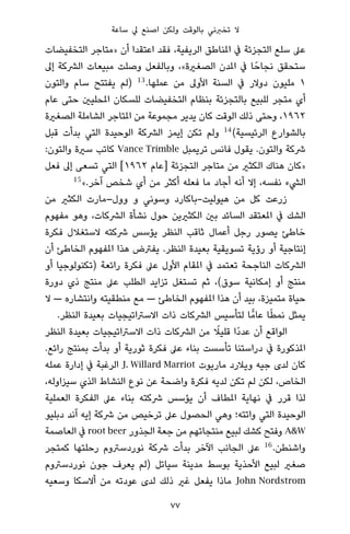 ‫ﺳﺎﻋﺔ‬ ‫ﱄ‬ ‫اﺻﻨﻊ‬ ‫وﻟﻜﻦ‬ ‫ﺑﺎﻟﻮﻗﺖ‬ ‫ﺗﺨﱪﻧﻲ‬ ‫ﻻ‬
‫اﻟﺘﺨﻔﻴﻀﺎت‬ ‫»ﻣﺘﺎﺟﺮ‬ ‫أن‬ ‫اﻋﺘﻘﺪا‬ ‫ﻓﻘﺪ‬ ،‫اﻟﺮﻳﻔﻴﺔ‬ ‫املﻨﺎﻃﻖ‬ ‫ﰲ‬ ‫اﻟﺘﺠﺰﺋﺔ‬ ‫ﺳﻠﻊ‬ ‫ﻋﲆ‬
‫إﱃ‬ ‫اﻟﴩﻛﺔ‬ ‫ﻣﺒﻴﻌﺎت‬ ‫وﺻﻠﺖ‬ ‫وﺑﺎﻟﻔﻌﻞ‬ ،«‫اﻟﺼﻐرية‬ ‫املﺪن‬ ‫ﰲ‬ ‫ﺎ‬ً‫ﻧﺠﺎﺣ‬ ‫ﺳﺘﺤﻘﻖ‬
‫واﻟﺘﻮن‬ ‫ﺳﺎم‬ ‫ﻳﻔﺘﺘﺢ‬ ‫)ﻟﻢ‬ 13
.‫ﻋﻤﻠﻬﺎ‬ ‫ﻣﻦ‬ ‫اﻷوﱃ‬ ‫اﻟﺴﻨﺔ‬ ‫ﰲ‬ ‫دوﻻر‬ ‫ﻣﻠﻴﻮن‬ ١
‫ﻋﺎم‬ ‫ﺣﺘﻰ‬ ‫املﺤﻠﻴني‬ ‫ﻟﻠﺴﻜﺎن‬ ‫اﻟﺘﺨﻔﻴﻀﺎت‬ ‫ﺑﻨﻈﺎم‬ ‫ﺑﺎﻟﺘﺠﺰﺋﺔ‬ ‫ﻟﻠﺒﻴﻊ‬ ‫ﻣﺘﺠﺮ‬ ‫أي‬
‫اﻟﺼﻐرية‬ ‫اﻟﺸﺎﻣﻠﺔ‬ ‫املﺘﺎﺟﺮ‬ ‫ﻣﻦ‬ ‫ﻣﺠﻤﻮﻋﺔ‬ ‫ﻳﺪﻳﺮ‬ ‫ﻛﺎن‬ ‫اﻟﻮﻗﺖ‬ ‫ذﻟﻚ‬ ‫وﺣﺘﻰ‬ ،١٩٦٢
‫ﻗﺒﻞ‬ ‫ﺑﺪأت‬ ‫اﻟﺘﻲ‬ ‫اﻟﻮﺣﻴﺪة‬ ‫اﻟﴩﻛﺔ‬ ‫إﻳﻤﺰ‬ ‫ﺗﻜﻦ‬ ‫وﻟﻢ‬ 14
(‫اﻟﺮﺋﻴﺴﻴﺔ‬ ‫ﺑﺎﻟﺸﻮارع‬
:‫واﻟﺘﻮن‬ ‫ﺳرية‬ ‫ﻛﺎﺗﺐ‬ Vance Trimble ‫ﺗﺮﻳﻤﺒﻞ‬ ‫ﻓﺎﻧﺲ‬ ‫ﻳﻘﻮل‬ .‫واﻟﺘﻮن‬ ‫ﴍﻛﺔ‬
‫ﻓﻌﻞ‬ ‫إﱃ‬ ‫ﺗﺴﻌﻰ‬ ‫اﻟﺘﻲ‬ [١٩٦٢ ‫]ﻋﺎم‬ ‫اﻟﺘﺠﺰﺋﺔ‬ ‫ﻣﺘﺎﺟﺮ‬ ‫ﻣﻦ‬ ‫اﻟﻜﺜري‬ ‫ﻫﻨﺎك‬ ‫»ﻛﺎن‬
15
«.‫آﺧﺮ‬ ‫ﺷﺨﺺ‬ ‫أي‬ ‫ﻣﻦ‬ ‫أﻛﺜﺮ‬ ‫ﻓﻌﻠﻪ‬ ‫ﻣﺎ‬ ‫أﺟﺎد‬ ‫أﻧﻪ‬ ‫إﻻ‬ ،‫ﻧﻔﺴﻪ‬ ‫اﻟﴚء‬
‫ﻣﻦ‬ ‫اﻟﻜﺜري‬ ‫وول–ﻣﺎرت‬ ‫و‬ ‫وﺳﻮﻧﻲ‬ ‫ﻫﻴﻮﻟﻴﺖ-ﺑﺎﻛﺎرد‬ ‫ﻣﻦ‬ ‫ﻛﻞ‬ ‫زرﻋﺖ‬
‫ﻣﻔﻬﻮم‬ ‫وﻫﻮ‬ ،‫اﻟﴩﻛﺎت‬ ‫ﻧﺸﺄة‬ ‫ﺣﻮل‬ ‫اﻟﻜﺜريﻳﻦ‬ ‫ﺑني‬ ‫اﻟﺴﺎﺋﺪ‬ ‫املﻌﺘﻘﺪ‬ ‫ﰲ‬ ‫اﻟﺸﻚ‬
‫ﻓﻜﺮة‬ ‫ﻻﺳﺘﻐﻼل‬ ‫ﴍﻛﺘﻪ‬ ‫ﻳﺆﺳﺲ‬ ‫اﻟﻨﻈﺮ‬ ‫ﺛﺎﻗﺐ‬ ‫أﻋﻤﺎل‬ ‫رﺟﻞ‬ ‫ﻳﺼﻮر‬ ‫ﺧﺎﻃﺊ‬
‫أن‬ ‫اﻟﺨﺎﻃﺊ‬ ‫املﻔﻬﻮم‬ ‫ﻫﺬا‬ ‫ﻳﻔﱰض‬ .‫اﻟﻨﻈﺮ‬ ‫ﺑﻌﻴﺪة‬ ‫ﺗﺴﻮﻳﻘﻴﺔ‬ ‫رؤﻳﺔ‬ ‫أو‬ ‫إﻧﺘﺎﺟﻴﺔ‬
‫أو‬ ‫)ﺗﻜﻨﻮﻟﻮﺟﻴﺎ‬ ‫راﺋﻌﺔ‬ ‫ﻓﻜﺮة‬ ‫ﻋﲆ‬ ‫اﻷول‬ ‫املﻘﺎم‬ ‫ﰲ‬ ‫ﺗﻌﺘﻤﺪ‬ ‫اﻟﻨﺎﺟﺤﺔ‬ ‫اﻟﴩﻛﺎت‬
‫دورة‬ ‫ذي‬ ‫ﻣﻨﺘﺞ‬ ‫ﻋﲆ‬ ‫اﻟﻄﻠﺐ‬ ‫ﺗﺰاﻳﺪ‬ ‫ﺗﺴﺘﻐﻞ‬ ‫ﺛﻢ‬ ،(‫ﺳﻮق‬ ‫إﻣﻜﺎﻧﻴﺔ‬ ‫أو‬ ‫ﻣﻨﺘﺞ‬
‫ﻻ‬ — ‫واﻧﺘﺸﺎره‬ ‫ﻣﻨﻄﻘﻴﺘﻪ‬ ‫ﻣﻊ‬ — ‫اﻟﺨﺎﻃﺊ‬ ‫املﻔﻬﻮم‬ ‫ﻫﺬا‬ ‫أن‬ ‫ﺑﻴﺪ‬ ،‫ﻣﺘﻤﻴﺰة‬ ‫ﺣﻴﺎة‬
.‫اﻟﻨﻈﺮ‬ ‫ﺑﻌﻴﺪة‬ ‫اﻻﺳﱰاﺗﻴﺠﻴﺎت‬ ‫ذات‬ ‫اﻟﴩﻛﺎت‬ ‫ﻟﺘﺄﺳﻴﺲ‬ ‫ﺎ‬ٍّ‫ﻋﺎﻣ‬ ‫ﺎ‬ً‫ﻄ‬‫ﻧﻤ‬ ‫ﻳﻤﺜﻞ‬
‫اﻟﻨﻈﺮ‬ ‫ﺑﻌﻴﺪة‬ ‫اﻻﺳﱰاﺗﻴﺠﻴﺎت‬ ‫ذات‬ ‫اﻟﴩﻛﺎت‬ ‫ﻣﻦ‬ ً‫ﻗﻠﻴﻼ‬ ‫ًا‬‫د‬‫ﻋﺪ‬ ‫أن‬ ‫اﻟﻮاﻗﻊ‬
.‫راﺋﻊ‬ ‫ﺑﻤﻨﺘﺞ‬ ‫ﺑﺪأت‬ ‫أو‬ ‫ﺛﻮرﻳﺔ‬ ‫ﻓﻜﺮة‬ ‫ﻋﲆ‬ ‫ﺑﻨﺎء‬ ‫ﺗﺄﺳﺴﺖ‬ ‫دراﺳﺘﻨﺎ‬ ‫ﰲ‬ ‫املﺬﻛﻮرة‬
‫ﻋﻤﻠﻪ‬ ‫إدارة‬ ‫ﰲ‬ ‫اﻟﺮﻏﺒﺔ‬ J. Willard Marriot ‫ﻣﺎرﻳﻮت‬ ‫وﻳﻼرد‬ ‫ﺟﻴﻪ‬ ‫ﻟﺪى‬ ‫ﻛﺎن‬
،‫ﺳﻴﺰاوﻟﻪ‬ ‫اﻟﺬي‬ ‫اﻟﻨﺸﺎط‬ ‫ﻧﻮع‬ ‫ﻋﻦ‬ ‫واﺿﺤﺔ‬ ‫ﻓﻜﺮة‬ ‫ﻟﺪﻳﻪ‬ ‫ﺗﻜﻦ‬ ‫ﻟﻢ‬ ‫ﻟﻜﻦ‬ ،‫اﻟﺨﺎص‬
‫اﻟﻌﻤﻠﻴﺔ‬ ‫اﻟﻔﻜﺮة‬ ‫ﻋﲆ‬ ‫ﺑﻨﺎء‬ ‫ﴍﻛﺘﻪ‬ ‫ﻳﺆﺳﺲ‬ ‫أن‬ ‫املﻄﺎف‬ ‫ﻧﻬﺎﻳﺔ‬ ‫ﰲ‬ ‫ﻗﺮر‬ ‫ﻟﺬا‬
‫دﺑﻠﻴﻮ‬ ‫آﻧﺪ‬ ‫إﻳﻪ‬ ‫ﴍﻛﺔ‬ ‫ﻣﻦ‬ ‫ﺗﺮﺧﻴﺺ‬ ‫ﻋﲆ‬ ‫اﻟﺤﺼﻮل‬ ‫وﻫﻲ‬ ‫واﺗﺘﻪ؛‬ ‫اﻟﺘﻲ‬ ‫اﻟﻮﺣﻴﺪة‬
‫اﻟﻌﺎﺻﻤﺔ‬ ‫ﰲ‬ root beer ‫اﻟﺠﺬور‬ ‫ﺟﻌﺔ‬ ‫ﻣﻦ‬ ‫ﻣﻨﺘﺠﺎﺗﻬﻢ‬ ‫ﻟﺒﻴﻊ‬ ‫ﻛﺸﻚ‬ ‫وﻓﺘﺢ‬ A&W
‫ﻛﻤﺘﺠﺮ‬ ‫رﺣﻠﺘﻬﺎ‬ ‫ﻧﻮردﺳﱰوم‬ ‫ﴍﻛﺔ‬ ‫ﺑﺪأت‬ ‫اﻵﺧﺮ‬ ‫اﻟﺠﺎﻧﺐ‬ ‫ﻋﲆ‬ 16
.‫واﺷﻨﻄﻦ‬
‫ﻧﻮردﺳﱰوم‬ ‫ﺟﻮن‬ ‫ﻳﻌﺮف‬ ‫)ﻟﻢ‬ ‫ﺳﻴﺎﺗﻞ‬ ‫ﻣﺪﻳﻨﺔ‬ ‫ﺑﻮﺳﻂ‬ ‫اﻷﺣﺬﻳﺔ‬ ‫ﻟﺒﻴﻊ‬ ‫ﺻﻐري‬
‫وﺳﻌﻴﻪ‬ ‫أﻻﺳﻜﺎ‬ ‫ﻣﻦ‬ ‫ﻋﻮدﺗﻪ‬ ‫ﻟﺪى‬ ‫ذﻟﻚ‬ ‫ﻏري‬ ‫ﻳﻔﻌﻞ‬ ‫ﻣﺎذا‬ John Nordstrom
77
 