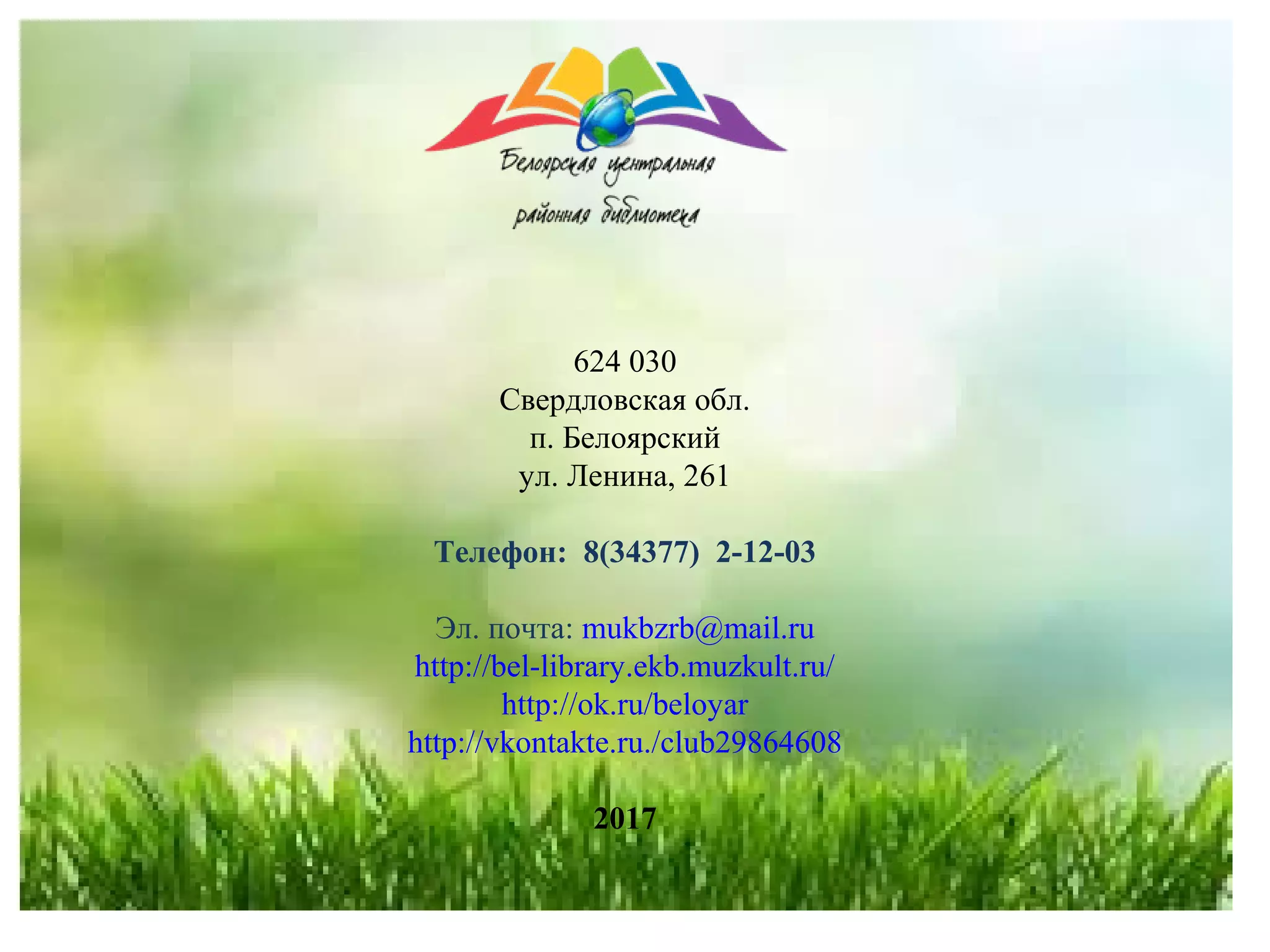 624 030
Свердловская обл.
п. Белоярский
ул. Ленина, 261
Телефон: 8(34377) 2-12-03
Эл. почта: mukbzrb@mail.ru
http://bel-library.ekb.muzkult.ru/
http://ok.ru/beloyar
http://vkontakte.ru./club29864608
2017
 