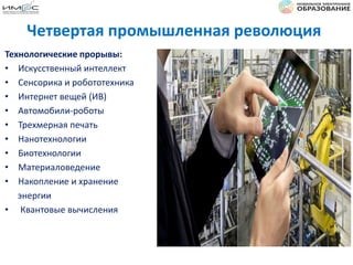 Четвертая промышленная революция
Технологические прорывы:
• Искусственный интеллект
• Сенсорика и робототехника
• Интернет вещей (ИВ)
• Автомобили-роботы
• Трехмерная печать
• Нанотехнологии
• Биотехнологии
• Материаловедение
• Накопление и хранение
энергии
• Квантовые вычисления
 