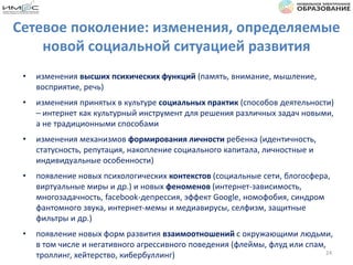 Сетевое поколение: изменения, определяемые
новой социальной ситуацией развития
• изменения высших психических функций (память, внимание, мышление,
восприятие, речь)
• изменения принятых в культуре социальных практик (способов деятельности)
– интернет как культурный инструмент для решения различных задач новыми,
а не традиционными способами
• изменения механизмов формирования личности ребенка (идентичность,
статусность, репутация, накопление социального капитала, личностные и
индивидуальные особенности)
• появление новых психологических контекстов (социальные сети, блогосфера,
виртуальные миры и др.) и новых феноменов (интернет-зависимость,
многозадачность, facebook-депрессия, эффект Google, номофобия, синдром
фантомного звука, интернет-мемы и медиавирусы, селфизм, защитные
фильтры и др.)
• появление новых форм развития взаимоотношений с окружающими людьми,
в том числе и негативного агрессивного поведения (флеймы, флуд или спам,
троллинг, хейтерство, кибербуллинг) 24
 