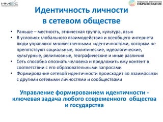 Идентичность личности
в сетевом обществе
• Раньше – местность, этническая группа, культура, язык
• В условиях глобального взаимодействия и всеобщего интернета
люди управляют множественными идентичностями, которым не
препятствуют социальные, политические, идеологические,
культурные, религиозные, географические и иные различия
• Сеть способна опознать человека и предложить ему контент в
соответствии с его образовательными запросами
• Формирование сетевой идентичности происходит во взаимосвязи
с другими сетевыми личностями и сообществами
Управление формированием идентичности -
ключевая задача любого современного общества
и государства
 