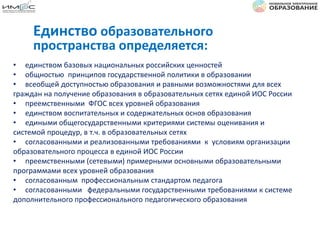 • единством базовых национальных российских ценностей
• общностью принципов государственной политики в образовании
• всеобщей доступностью образования и равными возможностями для всех
граждан на получение образования в образовательных сетях единой ИОС России
• преемственными ФГОС всех уровней образования
• единством воспитательных и содержательных основ образования
• едиными общегосударственными критериями системы оценивания и
системой процедур, в т.ч. в образовательных сетях
• согласованными и реализованными требованиями к условиям организации
образовательного процесса в единой ИОС России
• преемственными (сетевыми) примерными основными образовательными
программами всех уровней образования
• согласованным профессиональным стандартом педагога
• согласованными федеральными государственными требованиями к системе
дополнительного профессионального педагогического образования
Единство образовательного
пространства определяется:
 