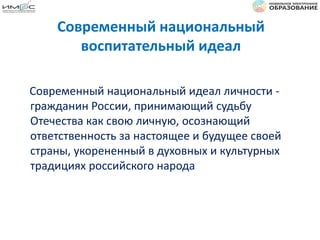 Современный национальный
воспитательный идеал
Современный национальный идеал личности -
гражданин России, принимающий судьбу
Отечества как свою личную, осознающий
ответственность за настоящее и будущее своей
страны, укорененный в духовных и культурных
традициях российского народа
 