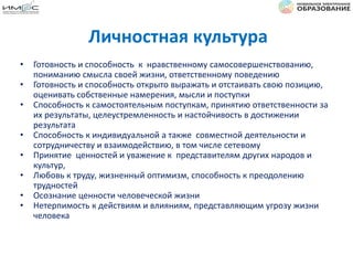 Личностная культура
• Готовность и способность к нравственному самосовершенствованию,
пониманию смысла своей жизни, ответственному поведению
• Готовность и способность открыто выражать и отстаивать свою позицию,
оценивать собственные намерения, мысли и поступки
• Способность к самостоятельным поступкам, принятию ответственности за
их результаты, целеустремленность и настойчивость в достижении
результата
• Способность к индивидуальной а также совместной деятельности и
сотрудничеству и взаимодействию, в том числе сетевому
• Принятие ценностей и уважение к представителям других народов и
культур,
• Любовь к труду, жизненный оптимизм, способность к преодолению
трудностей
• Осознание ценности человеческой жизни
• Нетерпимость к действиям и влияниям, представляющим угрозу жизни
человека
 