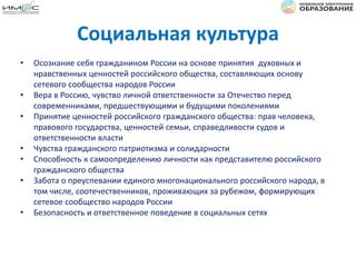 Социальная культура
• Осознание себя гражданином России на основе принятия духовных и
нравственных ценностей российского общества, составляющих основу
сетевого сообщества народов России
• Вера в Россию, чувство личной ответственности за Отечество перед
современниками, предшествующими и будущими поколениями
• Принятие ценностей российского гражданского общества: прав человека,
правового государства, ценностей семьи, справедливости судов и
ответственности власти
• Чувства гражданского патриотизма и солидарности
• Способность к самоопределению личности как представителю российского
гражданского общества
• Забота о преуспевании единого многонационального российского народа, в
том числе, соотечественников, проживающих за рубежом, формирующих
сетевое сообщество народов России
• Безопасность и ответственное поведение в социальных сетях
 