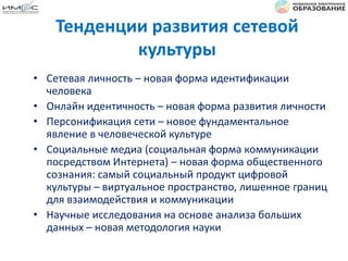 Тенденции развития сетевой
культуры
• Сетевая личность – новая форма идентификации
человека
• Онлайн идентичность – новая форма развития личности
• Персонификация сети – новое фундаментальное
явление в человеческой культуре
• Социальные медиа (социальная форма коммуникации
посредством Интернета) – новая форма общественного
сознания: самый социальный продукт цифровой
культуры – виртуальное пространство, лишенное границ
для взаимодействия и коммуникации
• Научные исследования на основе анализа больших
данных – новая методология науки
 