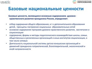Базовые ценности, являющиеся основным содержанием духовно-
нравственного развития гражданина России, определяют:
• отбор содержания общего образования, в т.ч дополнительного образования
детей, принципы построения социальных образовательных сетей
• основное содержание программ духовно-нравственного развития, воспитания и
социализации
• содержание, формы и методы педагогического взаимодействия школы, семьи,
общественных и религиозных организаций и иных институтов социализации, в
том числе сетевых
• Деятельность национальной системы детско-юношеских организаций и
движений гражданско-патриотической, благотворительной, экологической и
иной направленности
Базовые национальные ценности
 