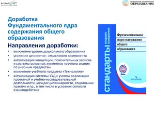 Доработка
Фундаментального ядра
содержания общего
образования
Направления доработки:
• включение уровня дошкольного образования
• усиление ценностно - смыслового компонента
• актуализация концепции, пояснительных записок
и системы основных элементов научного знания
по учебным предметам
• включение учебного предмета «Технология»
• актуализация системы УУД с учетом реализации
проектной и учебно-исследовательской
деятельности, междисциплинарности, социальных
практик и пр., в том числе в условиях сетевого
взаимодействия
 