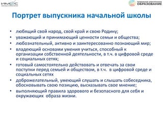 Портрет выпускника начальной школы
• любящий свой народ, свой край и свою Родину;
• уважающий и принимающий ценности семьи и общества;
• любознательный, активно и заинтересованно познающий мир;
• владеющий основами умения учиться, способный к
организации собственной деятельности, в т.ч. в цифровой среде
и социальных сетях;
• готовый самостоятельно действовать и отвечать за свои
поступки перед семьей и обществом, в т.ч. в цифровой среде и
социальных сетях
• доброжелательный, умеющий слушать и слышать собеседника,
обосновывать свою позицию, высказывать свое мнение;
• выполняющий правила здорового и безопасного для себя и
окружающих образа жизни.
 