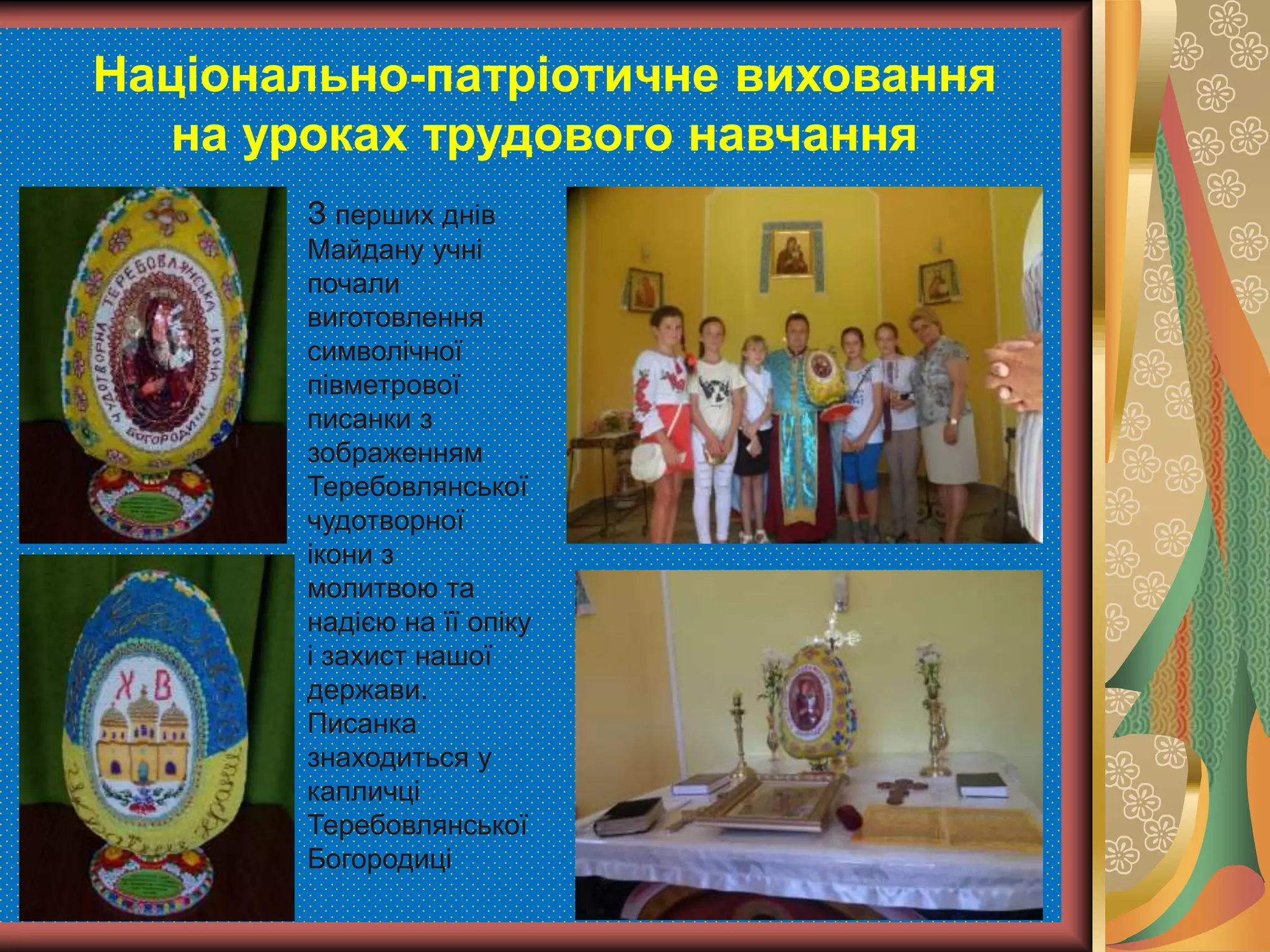 Національно-патріотичне виховання
на уроках трудового навчання
З перших днів
Майдану учні
почали
виготовлення
символічної
півметрової
писанки з
зображенням
Теребовлянської
чудотворної
ікони з
молитвою та
надією на її опіку
і захист нашої
держави.
Писанка
знаходиться у
капличці
Теребовлянської
Богородиці
 