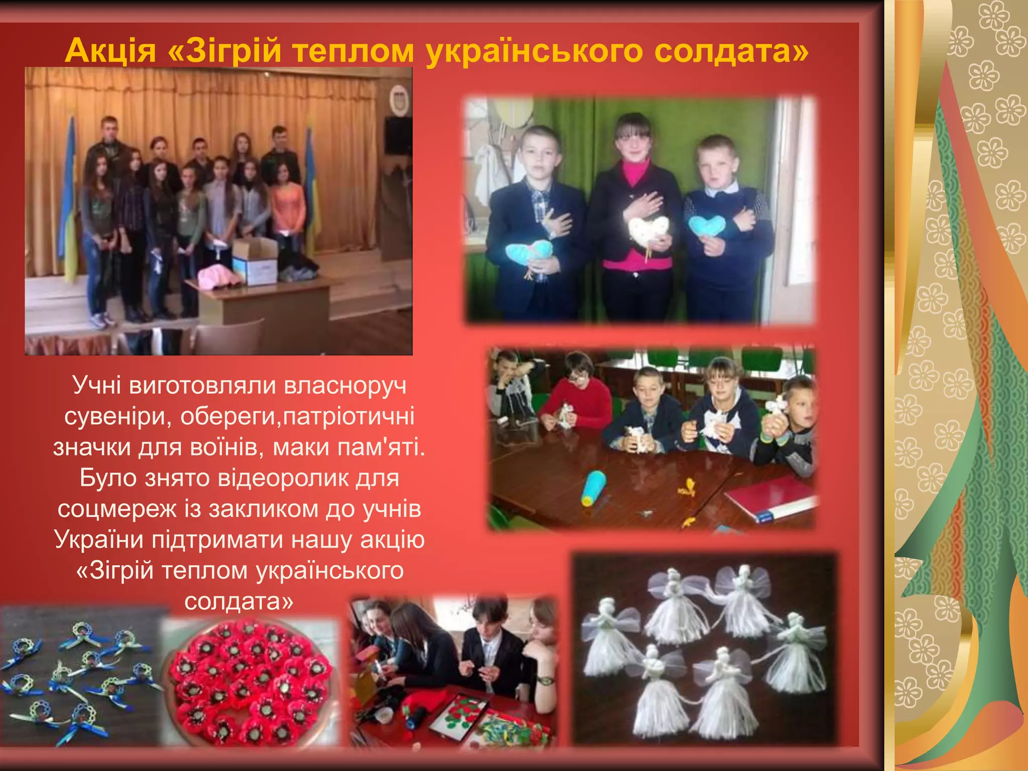 Акція «Зігрій теплом українського солдата»
Учні виготовляли власноруч
сувеніри, обереги,патріотичні
значки для воїнів, маки пам'яті.
Було знято відеоролик для
соцмереж із закликом до учнів
України підтримати нашу акцію
«Зігрій теплом українського
солдата»
 