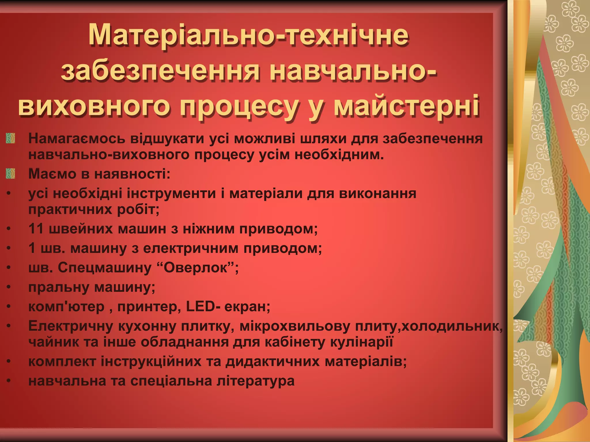 Намагаємось відшукати усі можливі шляхи для забезпечення
навчально-виховного процесу усім необхідним.
Маємо в наявності:
• усі необхідні інструменти і матеріали для виконання
практичних робіт;
• 11 швейних машин з ніжним приводом;
• 1 шв. машину з електричним приводом;
• шв. Спецмашину “Оверлок”;
• пральну машину;
• комп'ютер , принтер, LED- екран;
• Електричну кухонну плитку, мікрохвильову плиту,холодильник,
чайник та інше обладнання для кабінету кулінарії
• комплект інструкційних та дидактичних матеріалів;
• навчальна та спеціальна література
Матеріально-технічне
забезпечення навчально-
виховного процесу у майстерні
 