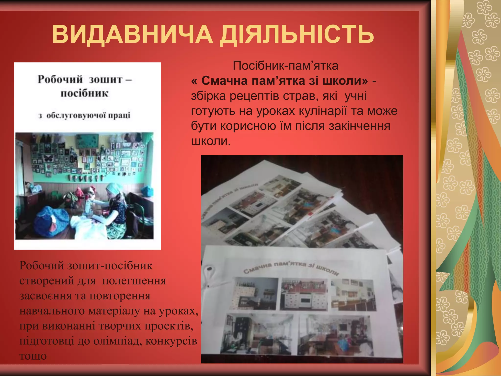 ВИДАВНИЧА ДІЯЛЬНІСТЬ
Робочий зошит-посібник
створений для полегшення
засвоєння та повторення
навчального матеріалу на уроках,
при виконанні творчих проектів,
підготовці до олімпіад, конкурсів
тощо
Посібник-пам’ятка
« Смачна пам’ятка зі школи» -
збірка рецептів страв, які учні
готують на уроках кулінарії та може
бути корисною їм після закінчення
школи.
 