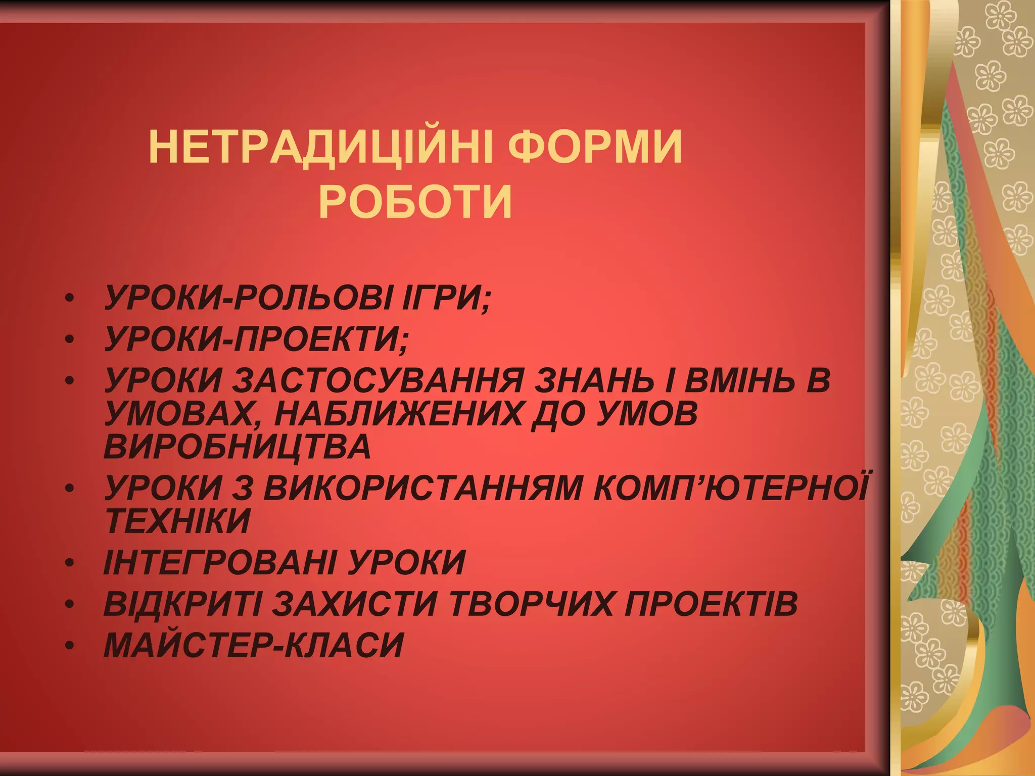 • УРОКИ-РОЛЬОВІ ІГРИ;
• УРОКИ-ПРОЕКТИ;
• УРОКИ ЗАСТОСУВАННЯ ЗНАНЬ І ВМІНЬ В
УМОВАХ, НАБЛИЖЕНИХ ДО УМОВ
ВИРОБНИЦТВА
• УРОКИ З ВИКОРИСТАННЯМ КОМП’ЮТЕРНОЇ
ТЕХНІКИ
• ІНТЕГРОВАНІ УРОКИ
• ВІДКРИТІ ЗАХИСТИ ТВОРЧИХ ПРОЕКТІВ
• МАЙСТЕР-КЛАСИ
НЕТРАДИЦІЙНІ ФОРМИ
РОБОТИ
 