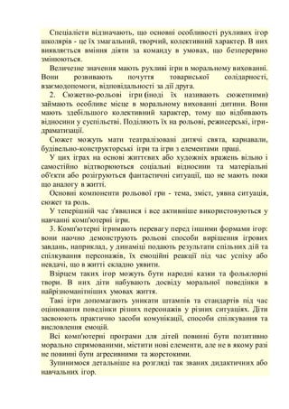 Спеціалісти відзначають, що основні особливості рухливих ігор
школярів - це їх змагальний, творчий, колективний характер. В них
виявляється вміння діяти за команду в умовах, що безперервно
змінюються.
Величезне значення мають рухливі ігри в моральному вихованні.
Вони розвивають почуття товариської солідарності,
взаємодопомоги, відповідальності за дії друга.
2. Сюжетно-рольові ігри (іноді їх називають сюжетними)
займають особливе місце в моральному вихованні дитини. Вони
мають здебільшого колективний характер, тому що відбивають
відносини у суспільстві. Поділяють їх на рольові, режисерські, ігри-
драматизації.
Сюжет можуть мати театралізовані дитячі свята, карнавали,
будівельно-конструкторські ігри та ігри з елементами праці.
У цих іграх на основі життєвих або художніх вражень вільно і
самостійно відтворюються соціальні відносини та матеріальні
об'єкти або розігруються фантастичні ситуації, що не мають поки
що аналогу в житті.
Основні компоненти рольової гри - тема, зміст, уявна ситуація,
сюжет та роль.
У теперішній час з'явилися і все активніше використовуються у
навчанні комп'ютерні ігри.
3. Комп'ютерні ігримають перевагу перед іншими формами ігор:
вони наочно демонструють рольові способи вирішення ігрових
завдань, наприклад, у динаміці подають результати спільних дій та
спілкування персонажів, їх емоційні реакції під час успіху або
невдачі, що в житті складно уявити.
Взірцем таких ігор можуть бути народні казки та фольклорні
твори. В них діти набувають досвіду моральної поведінки в
найрізноманітніших умовах життя.
Такі ігри допомагають уникати штампів та стандартів під час
оцінювання поведінки різних персонажів у різних ситуаціях. Діти
засвоюють практично засоби комунікації, способи спілкування та
висловлення емоцій.
Всі комп'ютерні програми для дітей повинні бути позитивно
морально спрямованими, містити нові елементи, але не в якому разі
не повинні бути агресивними та жорстокими.
Зупинимося детальніше на розгляді так званих дидактичних або
навчальних ігор.
 